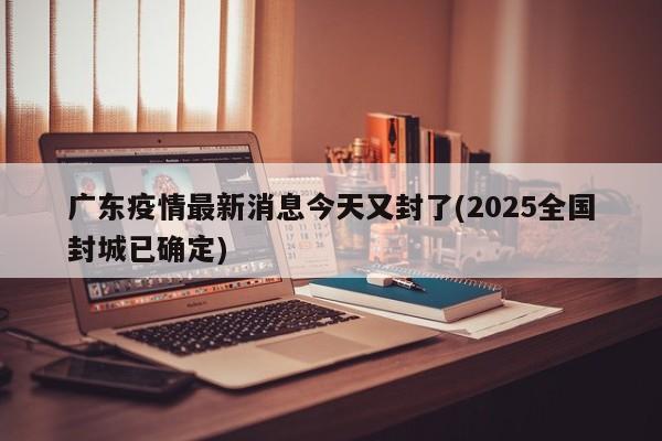 广东疫情最新消息今天又封了(2025全国封城已确定)
