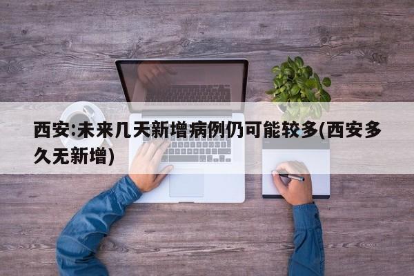 西安:未来几天新增病例仍可能较多(西安多久无新增)