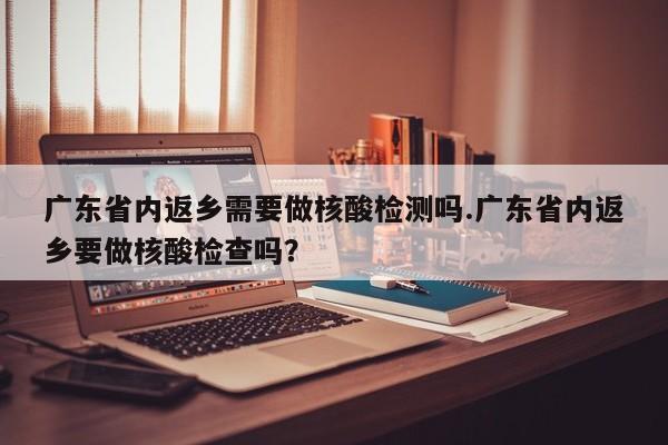 广东省内返乡需要做核酸检测吗.广东省内返乡要做核酸检查吗?