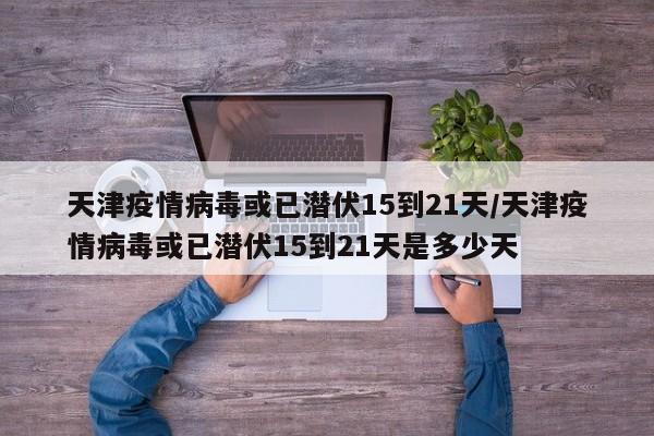 天津疫情病毒或已潜伏15到21天/天津疫情病毒或已潜伏15到21天是多少天
