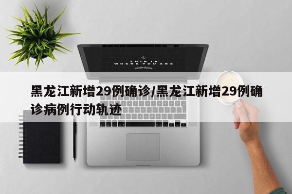 黑龙江新增29例确诊/黑龙江新增29例确诊病例行动轨迹