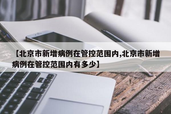 【北京市新增病例在管控范围内,北京市新增病例在管控范围内有多少】