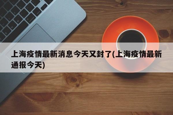 上海疫情最新消息今天又封了(上海疫情最新通报今天)