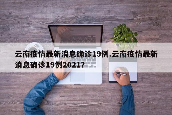 云南疫情最新消息确诊19例.云南疫情最新消息确诊19例2021?