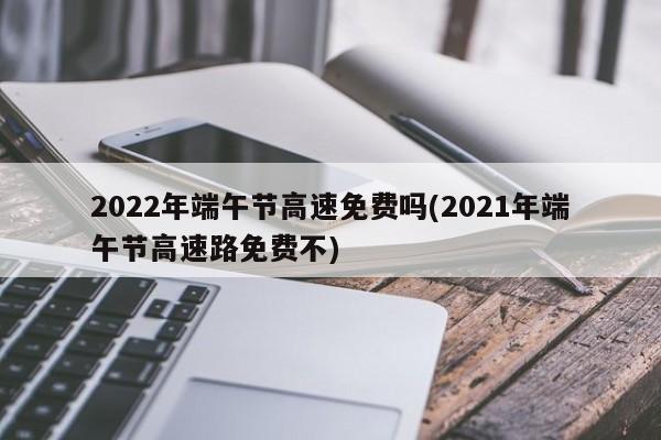 2022年端午节高速免费吗(2021年端午节高速路免费不)