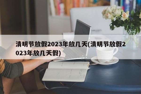 清明节放假2023年放几天(清明节放假2023年放几天假)