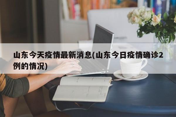 山东今天疫情最新消息(山东今日疫情确诊2例的情况)